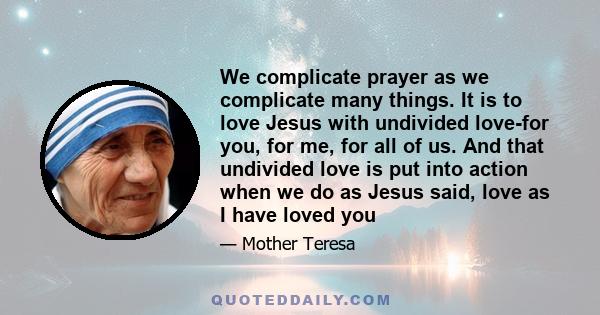 We complicate prayer as we complicate many things. It is to love Jesus with undivided love-for you, for me, for all of us. And that undivided love is put into action when we do as Jesus said, love as I have loved you