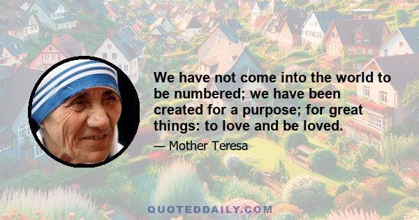 We have not come into the world to be numbered; we have been created for a purpose; for great things: to love and be loved.