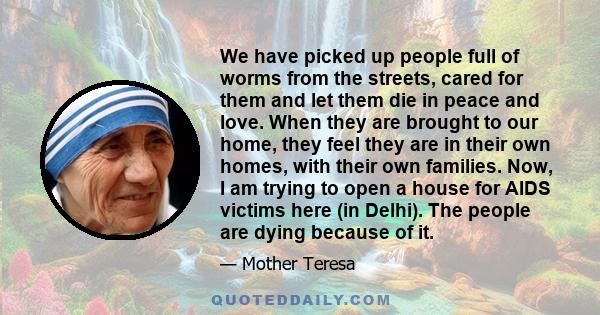 We have picked up people full of worms from the streets, cared for them and let them die in peace and love. When they are brought to our home, they feel they are in their own homes, with their own families. Now, I am