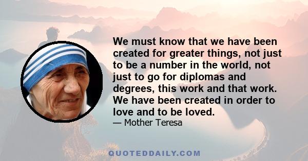 We must know that we have been created for greater things, not just to be a number in the world, not just to go for diplomas and degrees, this work and that work. We have been created in order to love and to be loved.