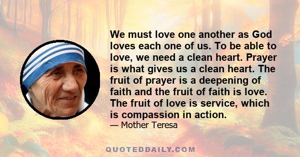 We must love one another as God loves each one of us. To be able to love, we need a clean heart. Prayer is what gives us a clean heart. The fruit of prayer is a deepening of faith and the fruit of faith is love. The