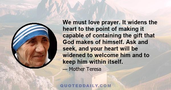 We must love prayer. It widens the heart to the point of making it capable of containing the gift that God makes of himself. Ask and seek, and your heart will be widened to welcome him and to keep him within itself.