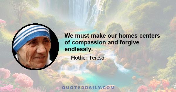 We must make our homes centers of compassion and forgive endlessly.