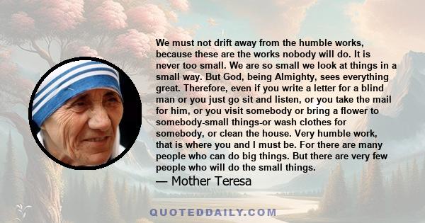 We must not drift away from the humble works, because these are the works nobody will do. It is never too small. We are so small we look at things in a small way. But God, being Almighty, sees everything great.