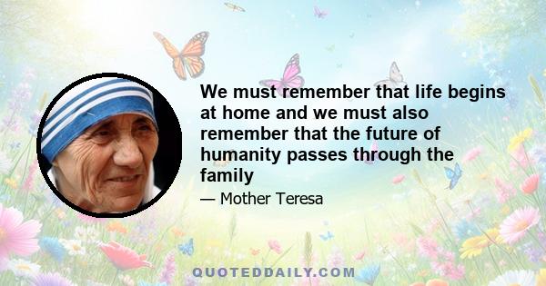 We must remember that life begins at home and we must also remember that the future of humanity passes through the family