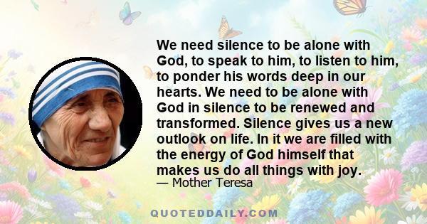 We need silence to be alone with God, to speak to him, to listen to him, to ponder his words deep in our hearts. We need to be alone with God in silence to be renewed and transformed. Silence gives us a new outlook on