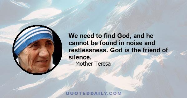 We need to find God, and he cannot be found in noise and restlessness. God is the friend of silence. See how nature - trees, flowers, grass- grows in silence; see the stars, the moon and the sun, how they move in