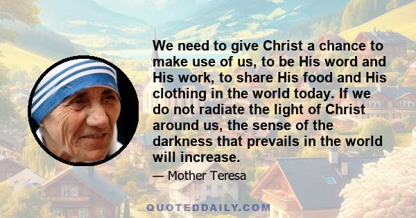 We need to give Christ a chance to make use of us, to be His word and His work, to share His food and His clothing in the world today. If we do not radiate the light of Christ around us, the sense of the darkness that