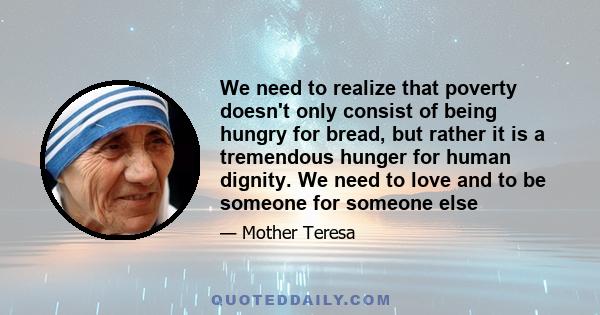 We need to realize that poverty doesn't only consist of being hungry for bread, but rather it is a tremendous hunger for human dignity. We need to love and to be someone for someone else