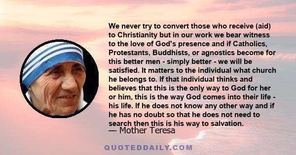 We never try to convert those who receive (aid) to Christianity but in our work we bear witness to the love of God's presence and if Catholics, Protestants, Buddhists, or agnostics become for this better men - simply