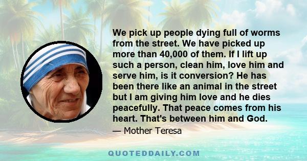 We pick up people dying full of worms from the street. We have picked up more than 40,000 of them. If I lift up such a person, clean him, love him and serve him, is it conversion? He has been there like an animal in the 