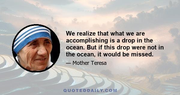 We realize that what we are accomplishing is a drop in the ocean. But if this drop were not in the ocean, it would be missed.