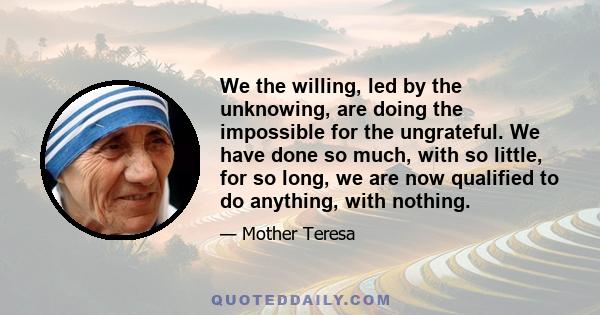 We the willing, led by the unknowing, are doing the impossible for the ungrateful. We have done so much, with so little, for so long, we are now qualified to do anything, with nothing.