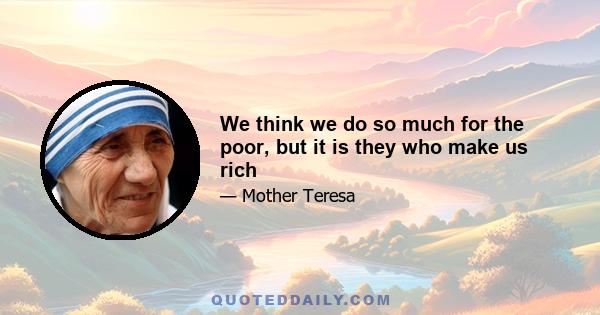 We think we do so much for the poor, but it is they who make us rich