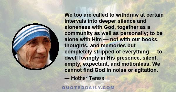 We too are called to withdraw at certain intervals into deeper silence and aloneness with God, together as a community as well as personally; to be alone with Him — not with our books, thoughts, and memories but