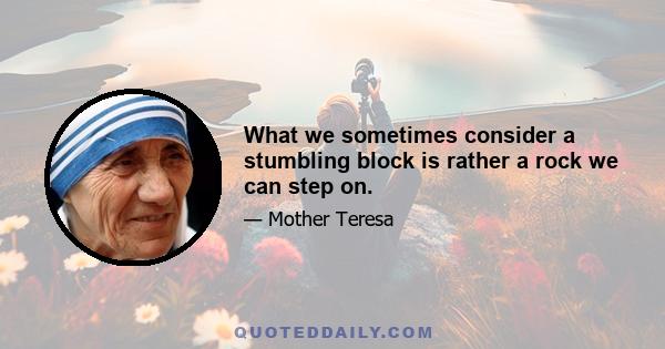 What we sometimes consider a stumbling block is rather a rock we can step on.