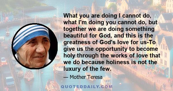 What you are doing I cannot do, what I'm doing you cannot do, but together we are doing something beautiful for God, and this is the greatness of God's love for us-To give us the opportunity to become holy through the