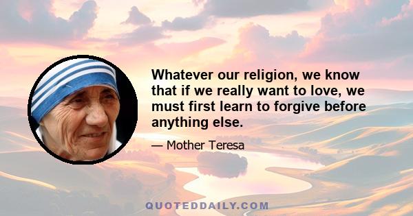 Whatever our religion, we know that if we really want to love, we must first learn to forgive before anything else.