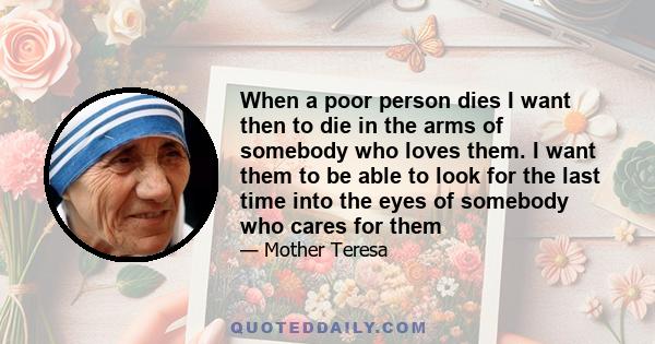 When a poor person dies I want then to die in the arms of somebody who loves them. I want them to be able to look for the last time into the eyes of somebody who cares for them