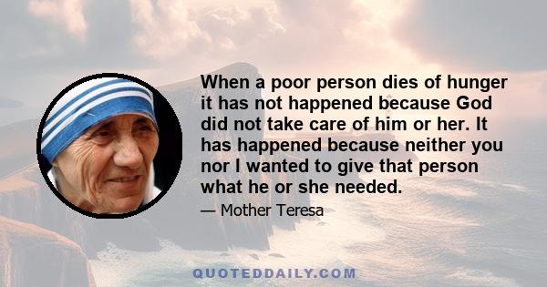 When a poor person dies of hunger it has not happened because God did not take care of him or her. It has happened because neither you nor I wanted to give that person what he or she needed.