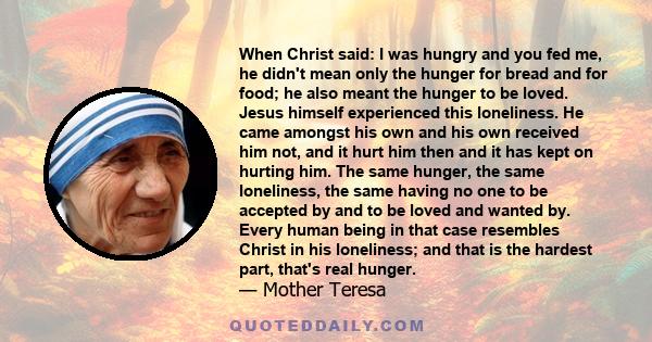 When Christ said: I was hungry and you fed me, he didn't mean only the hunger for bread and for food; he also meant the hunger to be loved. Jesus himself experienced this loneliness. He came amongst his own and his own