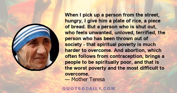 When I pick up a person from the street, hungry, I give him a plate of rice, a piece of bread. But a person who is shut out, who feels unwanted, unloved, terrified, the person who has been thrown out of society - that