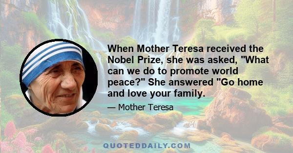 When Mother Teresa received the Nobel Prize, she was asked, What can we do to promote world peace? She answered Go home and love your family.