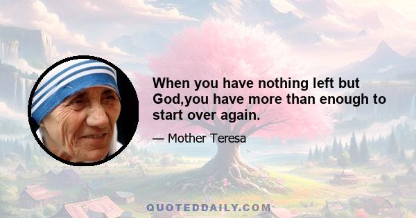 When you have nothing left but God,you have more than enough to start over again.