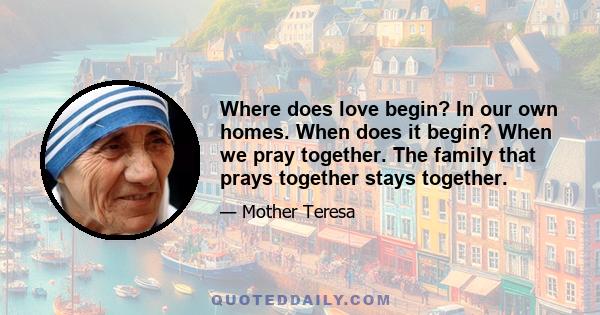 Where does love begin? In our own homes. When does it begin? When we pray together. The family that prays together stays together.