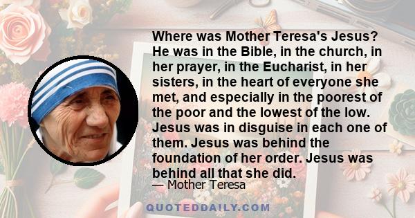 Where was Mother Teresa's Jesus? He was in the Bible, in the church, in her prayer, in the Eucharist, in her sisters, in the heart of everyone she met, and especially in the poorest of the poor and the lowest of the