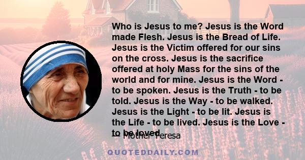 Who is Jesus to me? Jesus is the Word made Flesh. Jesus is the Bread of Life. Jesus is the Victim offered for our sins on the cross. Jesus is the sacrifice offered at holy Mass for the sins of the world and for mine.