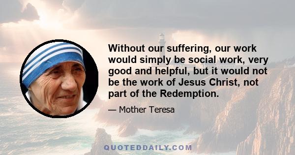 Without our suffering, our work would simply be social work, very good and helpful, but it would not be the work of Jesus Christ, not part of the Redemption.