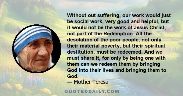 Without out suffering, our work would just be social work, very good and helpful, but it would not be the work of Jesus Christ, not part of the Redemption. All the desolation of the poor people, not only their material