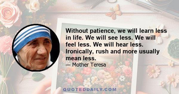 Without patience, we will learn less in life. We will see less. We will feel less. We will hear less. Ironically, rush and more usually mean less.