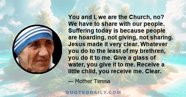 You and I, we are the Church, no? We have to share with our people. Suffering today is because people are hoarding, not giving, not sharing. Jesus made it very clear. Whatever you do to the least of my brethren, you do