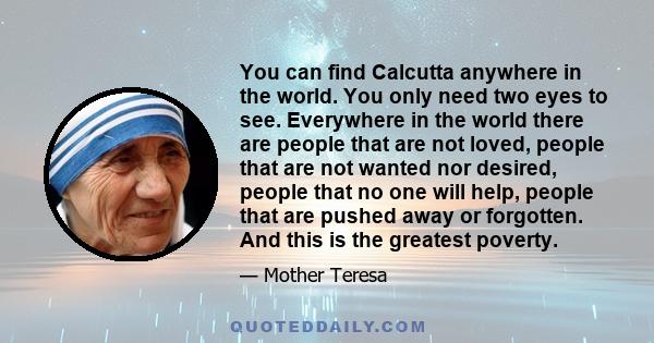 You can find Calcutta anywhere in the world. You only need two eyes to see. Everywhere in the world there are people that are not loved, people that are not wanted nor desired, people that no one will help, people that