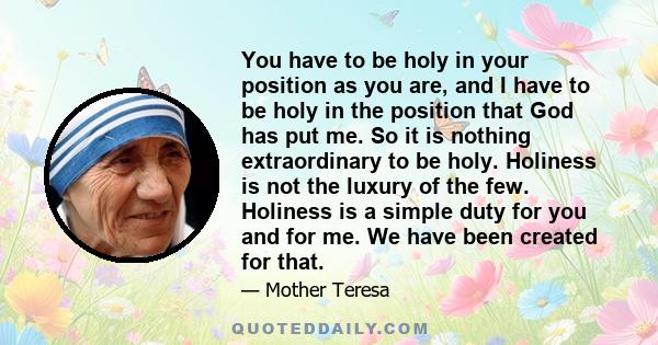 You have to be holy in your position as you are, and I have to be holy in the position that God has put me. So it is nothing extraordinary to be holy. Holiness is not the luxury of the few. Holiness is a simple duty for 