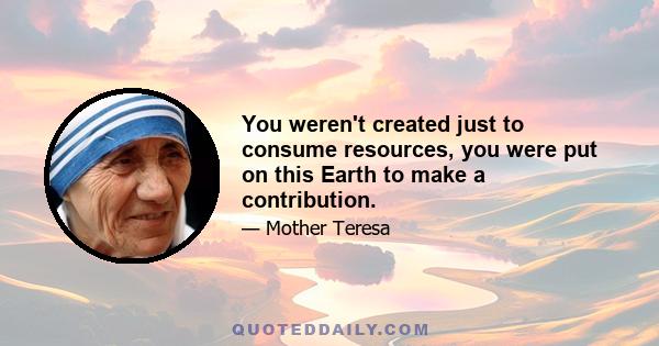 You weren't created just to consume resources, you were put on this Earth to make a contribution.