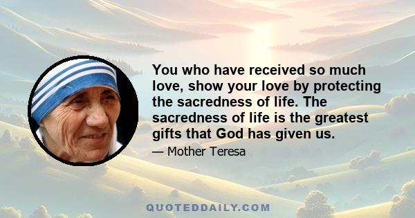 You who have received so much love, show your love by protecting the sacredness of life. The sacredness of life is the greatest gifts that God has given us.