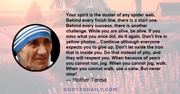 Your spirit is the duster of any spider web. Behind every finish line, there is a start one. Behind every success, there is another challenge. While you are alive, be alive. If you miss what you once did, do it again.