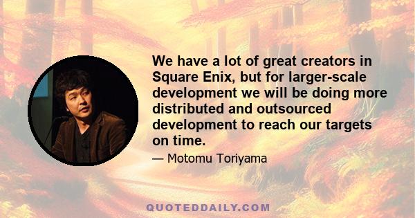 We have a lot of great creators in Square Enix, but for larger-scale development we will be doing more distributed and outsourced development to reach our targets on time.