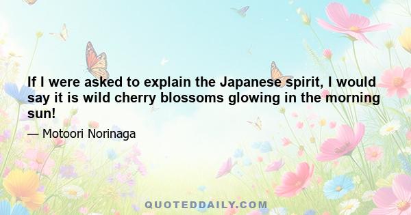 If I were asked to explain the Japanese spirit, I would say it is wild cherry blossoms glowing in the morning sun!