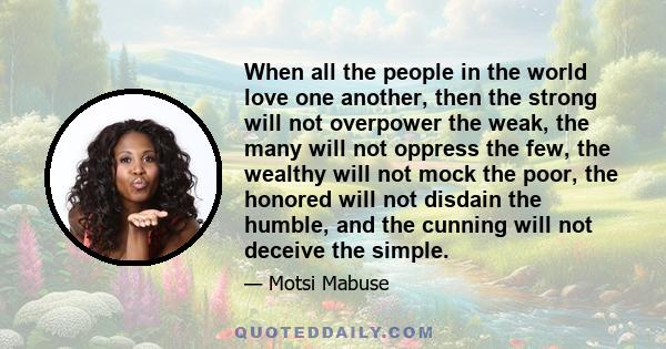 When all the people in the world love one another, then the strong will not overpower the weak, the many will not oppress the few, the wealthy will not mock the poor, the honored will not disdain the humble, and the