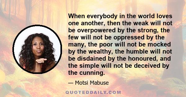 When everybody in the world loves one another, then the weak will not be overpowered by the strong, the few will not be oppressed by the many, the poor will not be mocked by the wealthy, the humble will not be disdained 