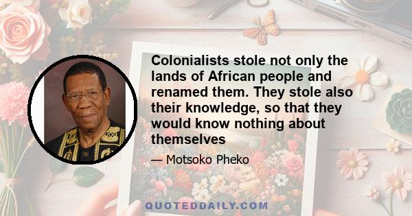 Colonialists stole not only the lands of African people and renamed them. They stole also their knowledge, so that they would know nothing about themselves