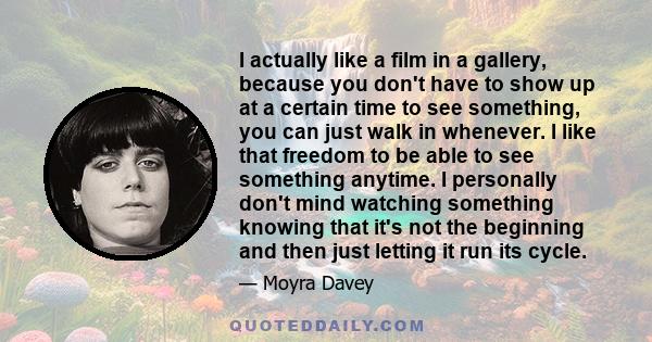 I actually like a film in a gallery, because you don't have to show up at a certain time to see something, you can just walk in whenever. I like that freedom to be able to see something anytime. I personally don't mind