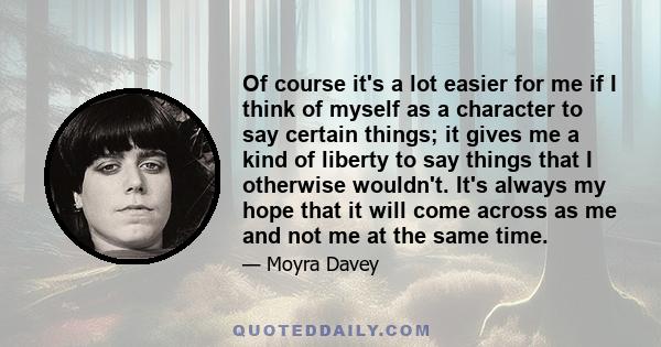 Of course it's a lot easier for me if I think of myself as a character to say certain things; it gives me a kind of liberty to say things that I otherwise wouldn't. It's always my hope that it will come across as me and 