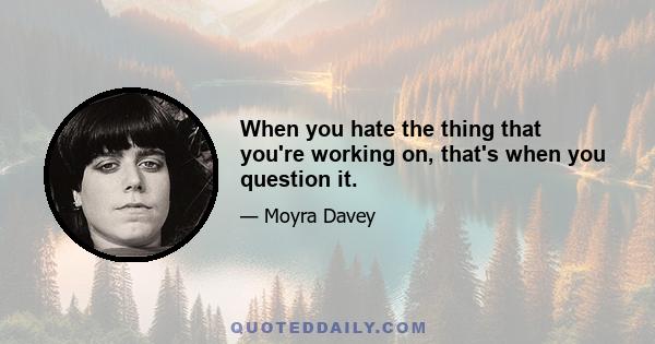 When you hate the thing that you're working on, that's when you question it.