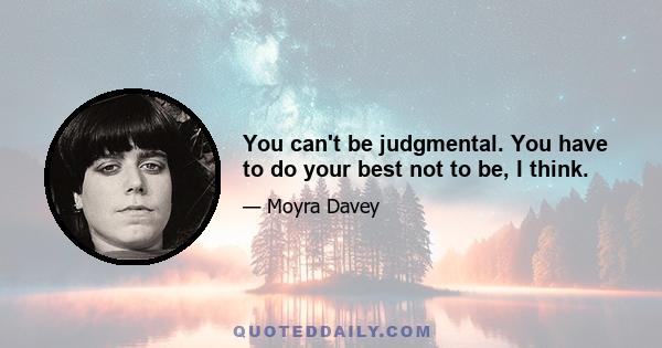 You can't be judgmental. You have to do your best not to be, I think.