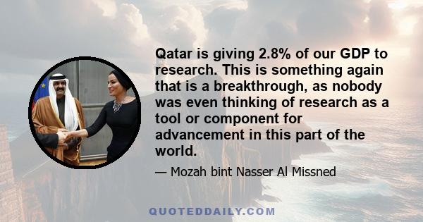 Qatar is giving 2.8% of our GDP to research. This is something again that is a breakthrough, as nobody was even thinking of research as a tool or component for advancement in this part of the world.